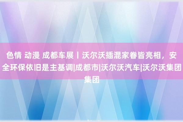 色情 动漫 成都车展丨沃尔沃插混家眷皆亮相，安全环保依旧是主基调|成都市|沃尔沃汽车|沃尔沃集团
