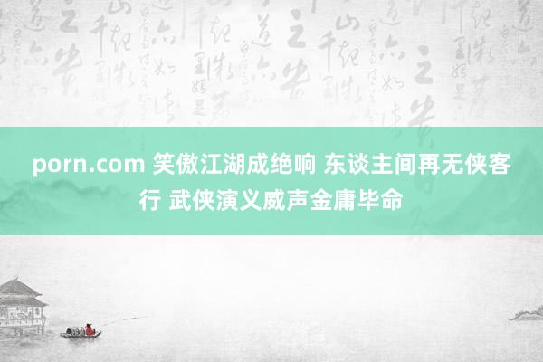 porn.com 笑傲江湖成绝响 东谈主间再无侠客行 武侠演义威声金庸毕命