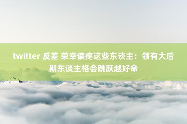twitter 反差 荣幸偏疼这些东谈主：领有大后期东谈主格会跳跃越好命
