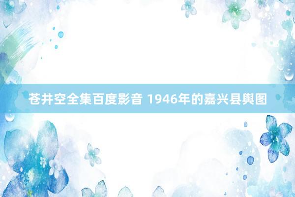 苍井空全集百度影音 1946年的嘉兴县舆图