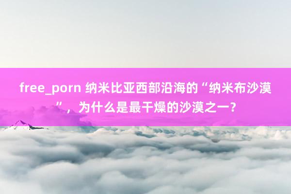 free_porn 纳米比亚西部沿海的“纳米布沙漠”，为什么是最干燥的沙漠之一？