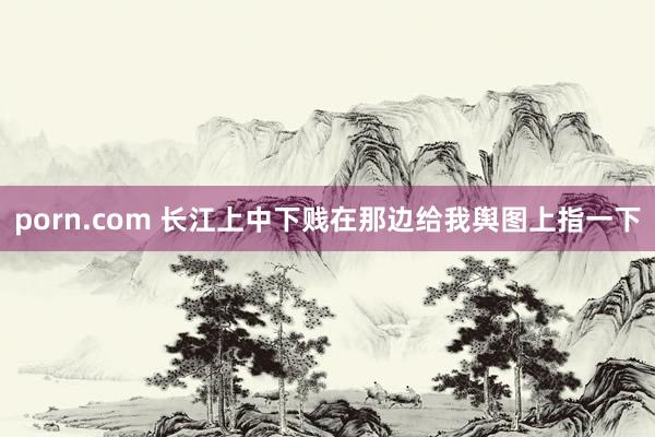 porn.com 长江上中下贱在那边给我舆图上指一下