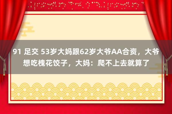 91 足交 53岁大妈跟62岁大爷AA合资，大爷想吃槐花饺子，大妈：爬不上去就算了