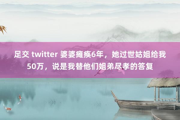 足交 twitter 婆婆瘫痪6年，她过世姑姐给我50万，说是我替他们姐弟尽孝的答复