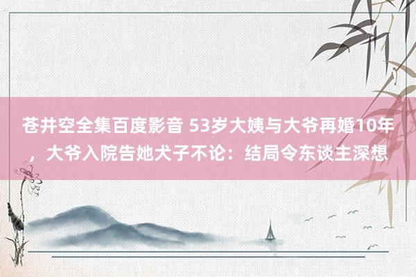 苍井空全集百度影音 53岁大姨与大爷再婚10年，大爷入院告她犬子不论：结局令东谈主深想