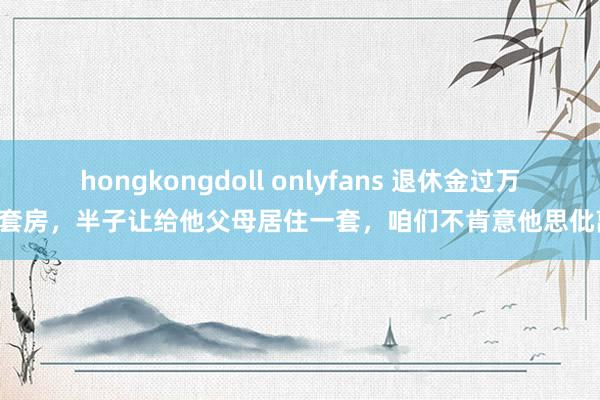 hongkongdoll onlyfans 退休金过万2套房，半子让给他父母居住一套，咱们不肯意他思仳离
