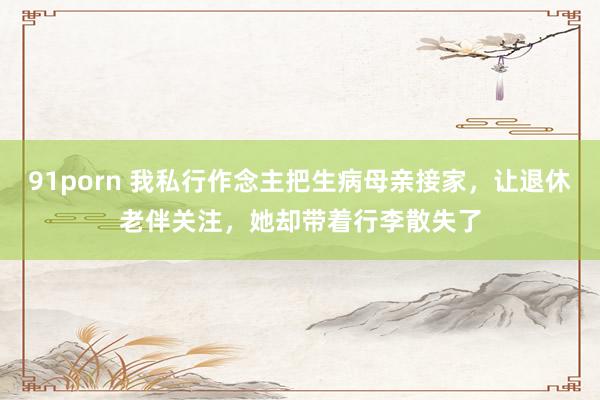 91porn 我私行作念主把生病母亲接家，让退休老伴关注，她却带着行李散失了