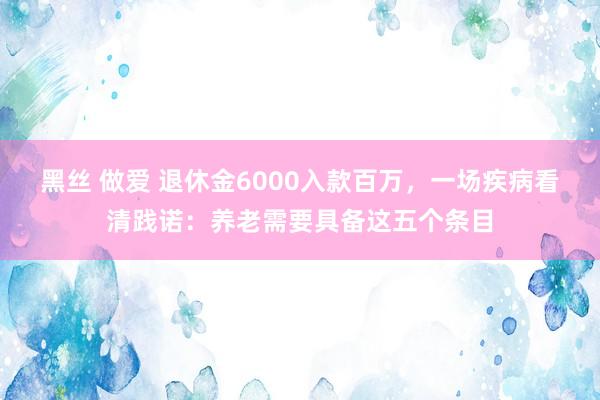 黑丝 做爱 退休金6000入款百万，一场疾病看清践诺：养老需要具备这五个条目