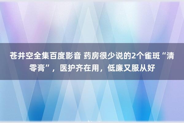 苍井空全集百度影音 药房很少说的2个雀斑“清零膏”，医护齐在用，低廉又服从好