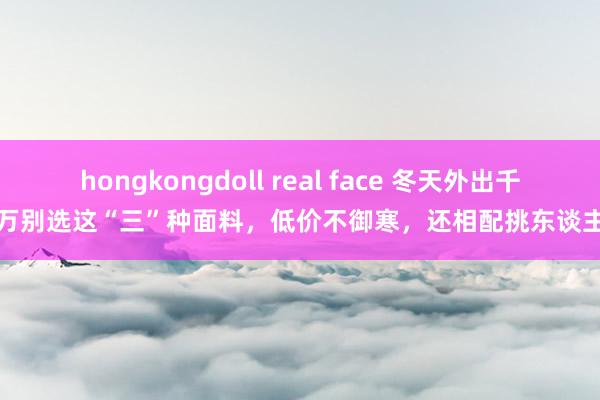 hongkongdoll real face 冬天外出千万别选这“三”种面料，低价不御寒，还相配挑东谈主