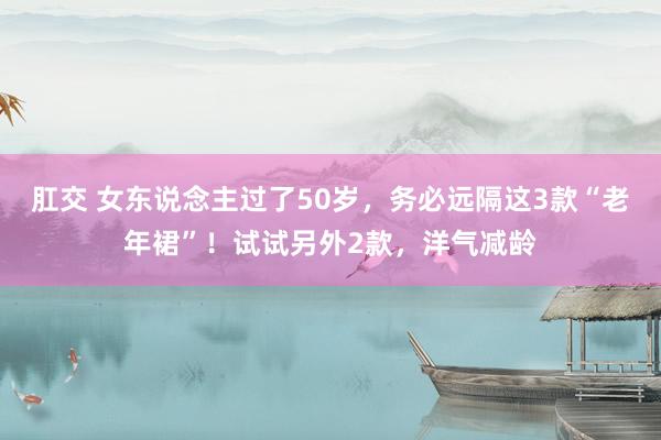 肛交 女东说念主过了50岁，务必远隔这3款“老年裙”！试试另外2款，洋气减龄