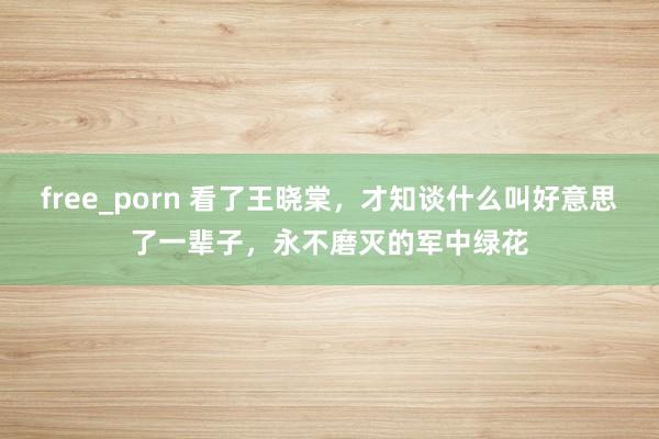 free_porn 看了王晓棠，才知谈什么叫好意思了一辈子，永不磨灭的军中绿花
