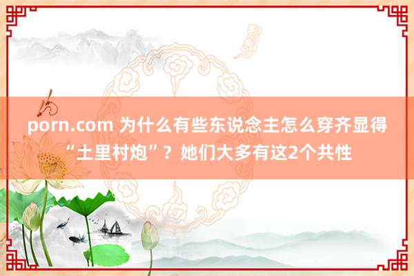 porn.com 为什么有些东说念主怎么穿齐显得“土里村炮”？她们大多有这2个共性