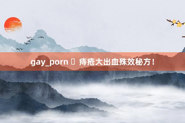 gay_porn ​痔疮大出血殊效秘方！