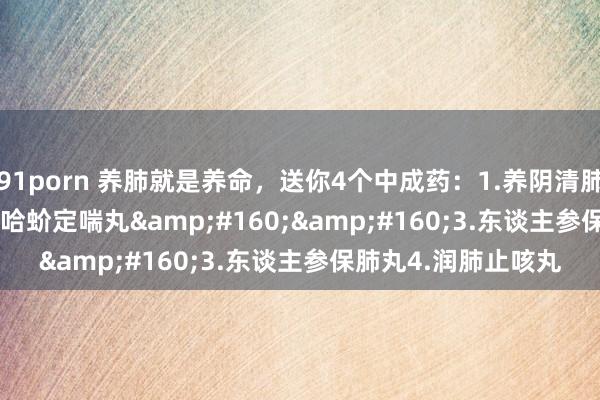91porn 养肺就是养命，送你4个中成药：1.养阴清肺丸2.&#160;哈蚧定喘丸&#160;&#160;3.东谈主参保肺丸4.润肺止咳丸