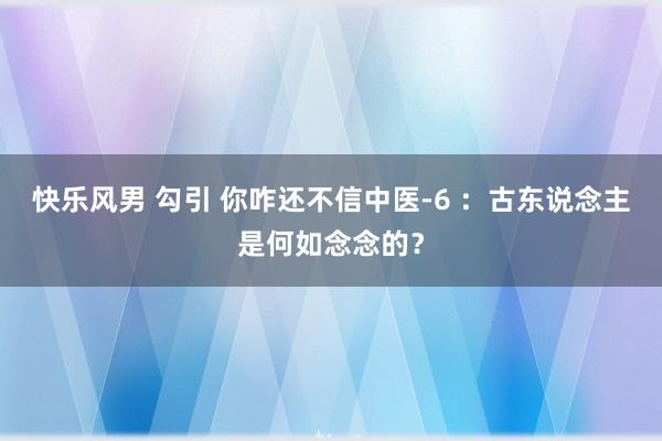 快乐风男 勾引 你咋还不信中医-6 ：古东说念主是何如念念的？