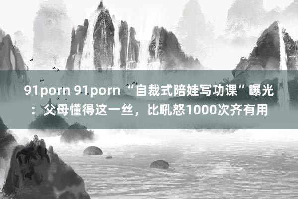 91porn 91porn “自裁式陪娃写功课”曝光：父母懂得这一丝，比吼怒1000次齐有用