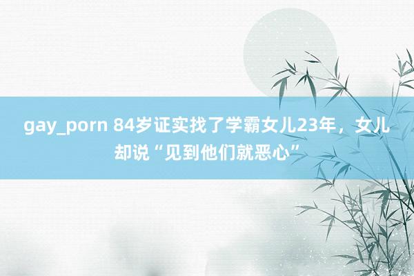 gay_porn 84岁证实找了学霸女儿23年，女儿却说“见到他们就恶心”