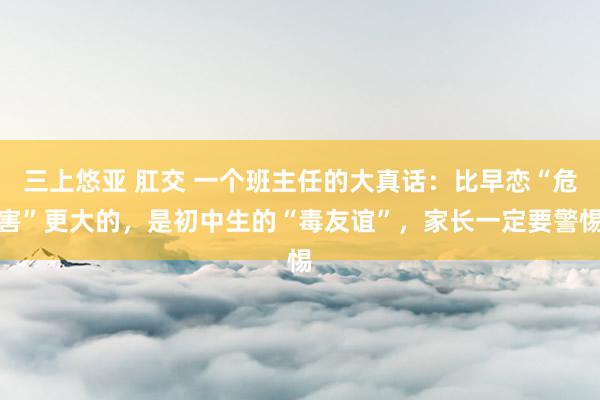 三上悠亚 肛交 一个班主任的大真话：比早恋“危害”更大的，是初中生的“毒友谊”，家长一定要警惕