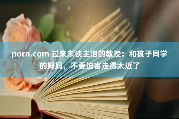 porn.com 过来东谈主泪的教授：和孩子同学的姆妈，不要迫害走得太近了