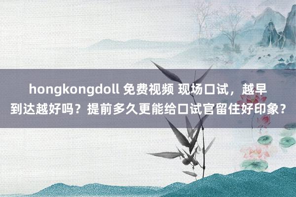 hongkongdoll 免费视频 现场口试，越早到达越好吗？提前多久更能给口试官留住好印象？
