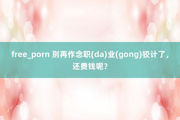 free_porn 别再作念职(da)业(gong)狡计了，还费钱呢？