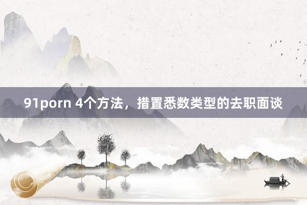 91porn 4个方法，措置悉数类型的去职面谈