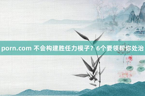 porn.com 不会构建胜任力模子？6个要领帮你处治