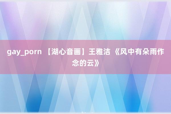 gay_porn 【湖心音画】王雅洁 《风中有朵雨作念的云》