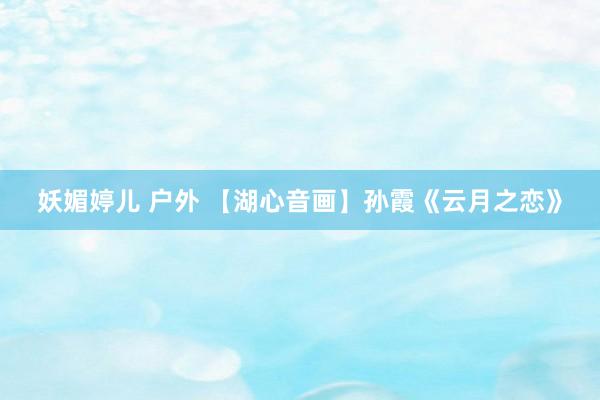 妖媚婷儿 户外 【湖心音画】孙霞《云月之恋》
