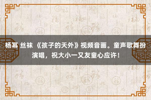杨幂 丝袜 《孩子的天外》视频音画。童声歌舞扮演唱，祝大小一又友童心应许！