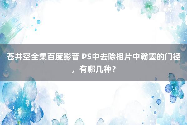 苍井空全集百度影音 PS中去除相片中翰墨的门径，有哪几种？