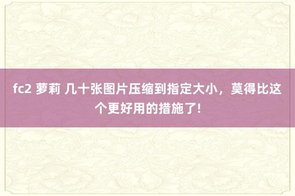 fc2 萝莉 几十张图片压缩到指定大小，莫得比这个更好用的措施了!