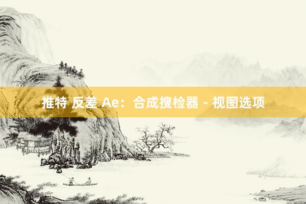 推特 反差 Ae：合成搜检器 - 视图选项