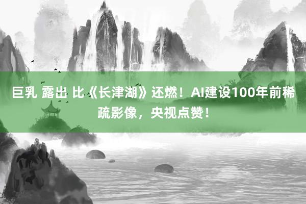 巨乳 露出 比《长津湖》还燃！AI建设100年前稀疏影像，央视点赞！