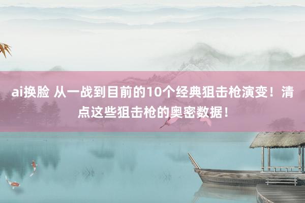 ai换脸 从一战到目前的10个经典狙击枪演变！清点这些狙击枪的奥密数据！