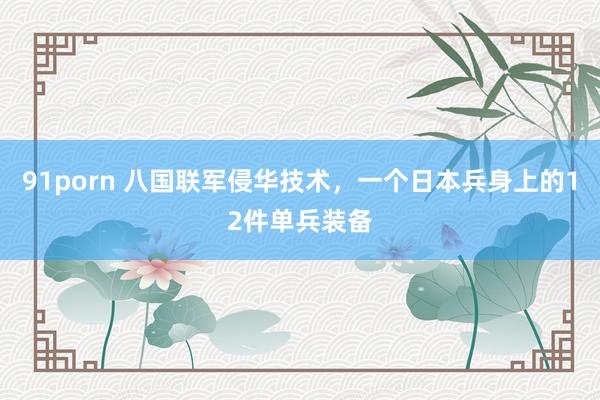 91porn 八国联军侵华技术，一个日本兵身上的12件单兵装备