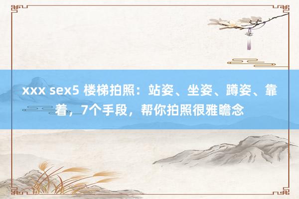 xxx sex5 楼梯拍照：站姿、坐姿、蹲姿、靠着，7个手段，帮你拍照很雅瞻念