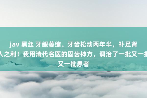 jav 黑丝 牙龈萎缩、牙齿松动两年半，补足肾精渔人之利！我用清代名医的固齿神方，调治了一批又一批患者