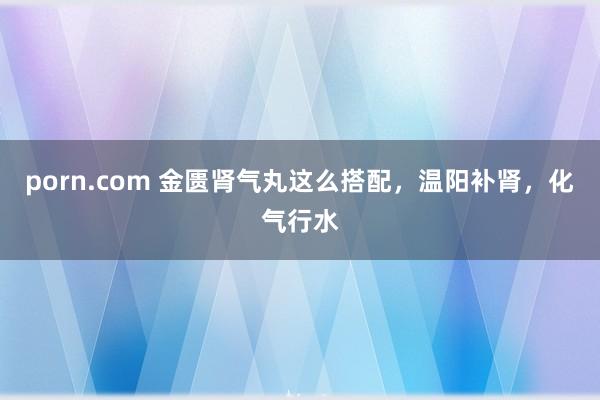 porn.com 金匮肾气丸这么搭配，温阳补肾，化气行水