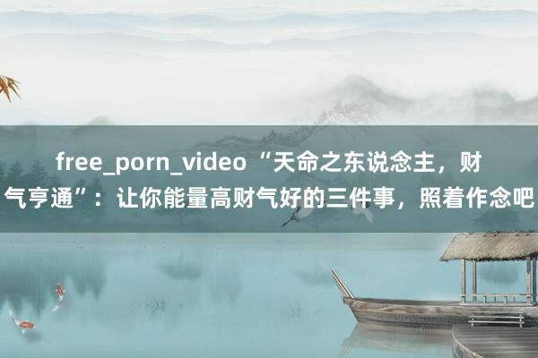 free_porn_video “天命之东说念主，财气亨通”：让你能量高财气好的三件事，照着作念吧