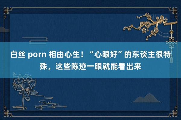 白丝 porn 相由心生！“心眼好”的东谈主很特殊，这些陈迹一眼就能看出来