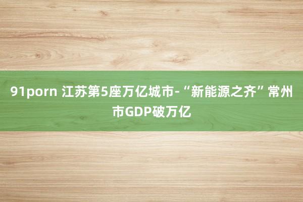 91porn 江苏第5座万亿城市-“新能源之齐”常州市GDP破万亿