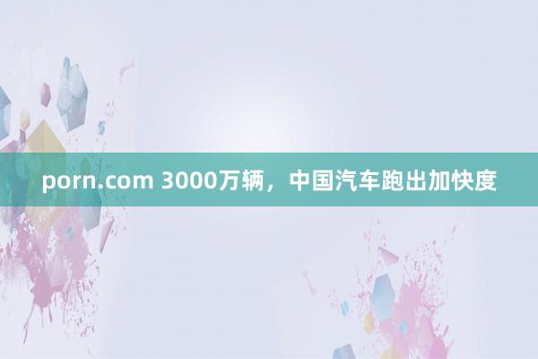 porn.com 3000万辆，中国汽车跑出加快度