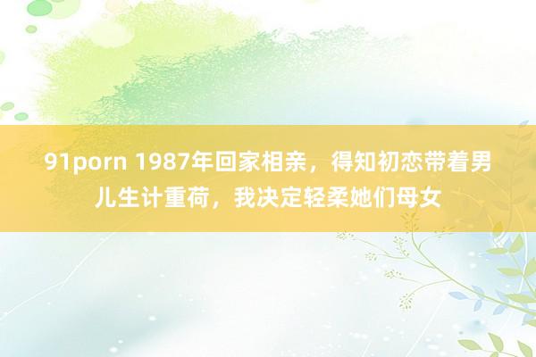 91porn 1987年回家相亲，得知初恋带着男儿生计重荷，我决定轻柔她们母女