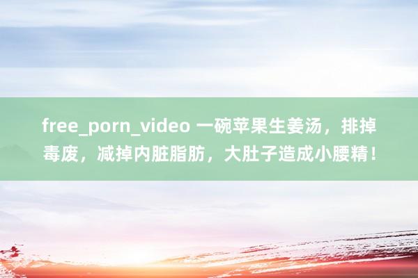 free_porn_video 一碗苹果生姜汤，排掉毒废，减掉内脏脂肪，大肚子造成小腰精！