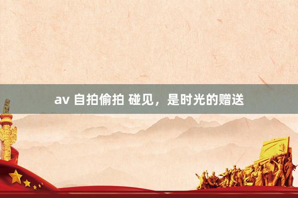 av 自拍偷拍 碰见，是时光的赠送