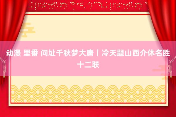 动漫 里番 问址千秋梦大唐丨冷天题山西介休名胜十二联