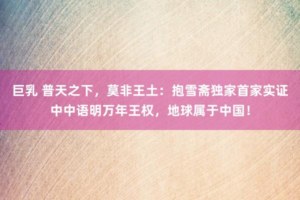 巨乳 普天之下，莫非王土：抱雪斋独家首家实证中中语明万年王权，地球属于中国！