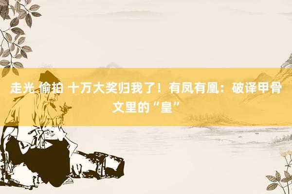 走光 偷拍 十万大奖归我了！有凤有凰：破译甲骨文里的“皇”